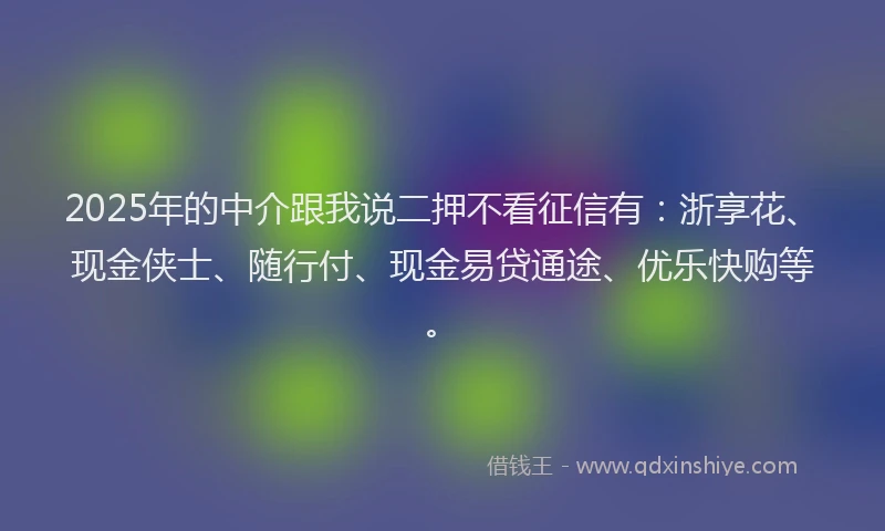 2025年的中介跟我说二押不看征信有：浙享花、现金侠士、随行付、现金易贷通途、优乐快购等。