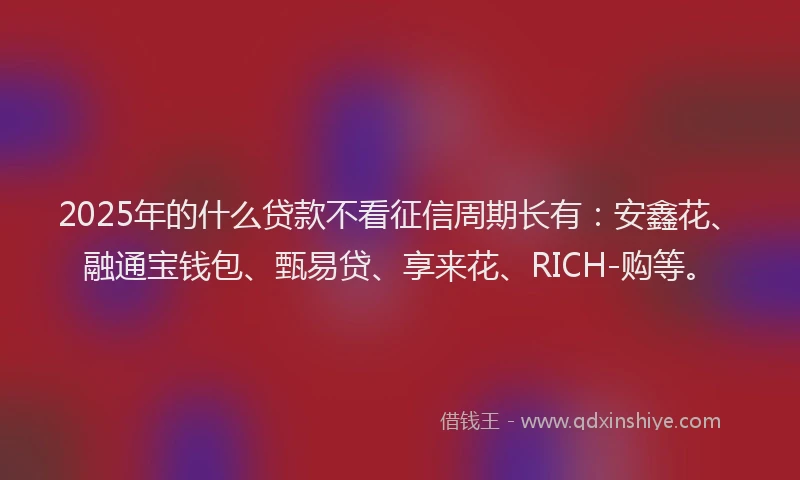2025年的什么贷款不看征信周期长有：安鑫花、融通宝钱包、甄易贷、享来花、RICH-购等。