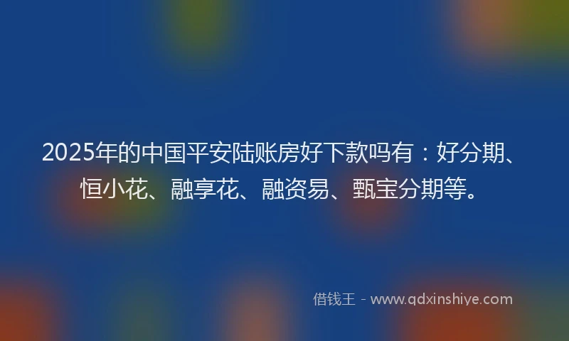 2025年的中国平安陆账房好下款吗有：好分期、恒小花、融享花、融资易、甄宝分期等。