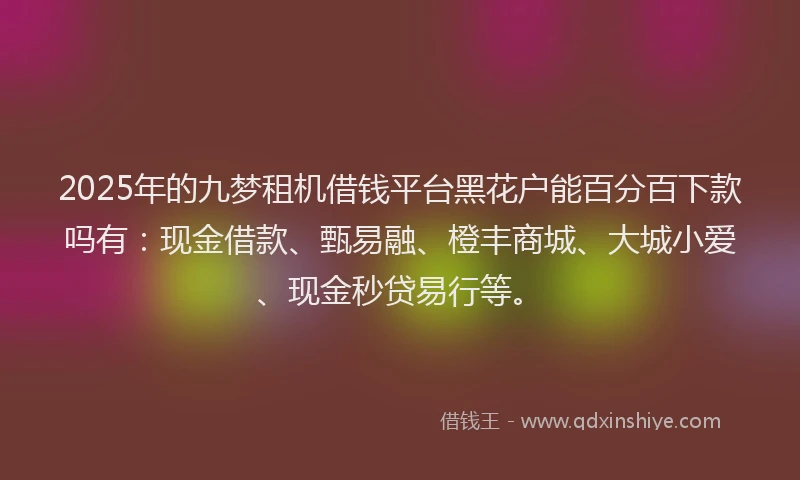 2025年的九梦租机借钱平台黑花户能百分百下款吗有：现金借款、甄易融、橙丰商城、大城小爱、现金秒贷易行等。