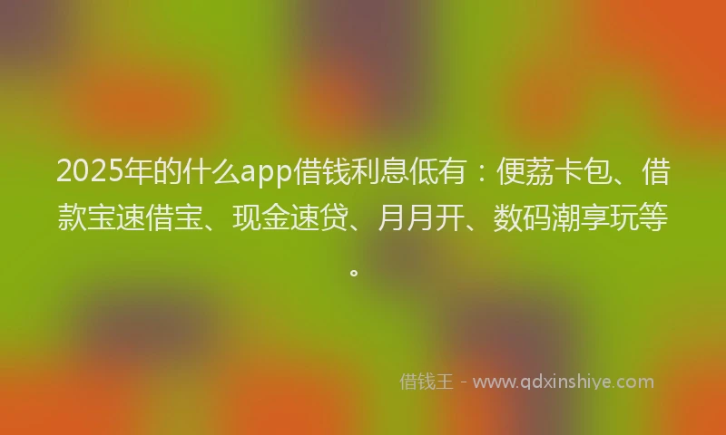 2025年的什么app借钱利息低有：便荔卡包、借款宝速借宝、现金速贷、月月开、数码潮享玩等。