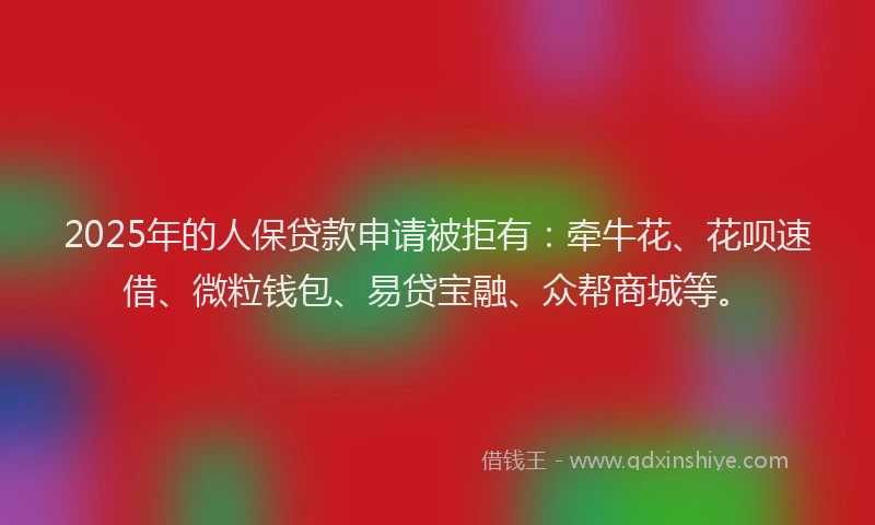 2025年的人保贷款申请被拒有：牵牛花、花呗速借、微粒钱包、易贷宝融、众帮商城等。