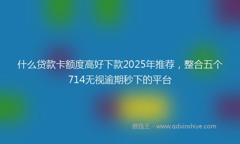 什么贷款卡额度高好下款2025年推荐，整合五个714无视逾期秒下的平台