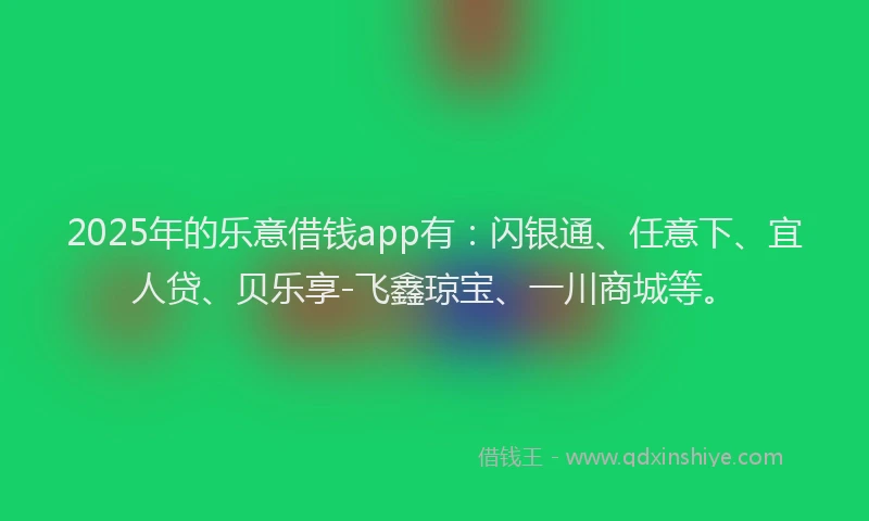2025年的乐意借钱app有：闪银通、任意下、宜人贷、贝乐享-飞鑫琼宝、一川商城等。