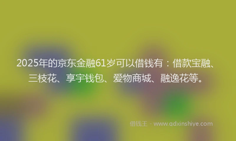 2025年的京东金融61岁可以借钱有：借款宝融、三枝花、享宇钱包、爱物商城、融逸花等。