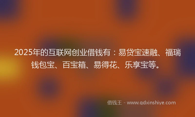 2025年的互联网创业借钱有：易贷宝速融、福瑞钱包宝、百宝箱、易得花、乐享宝等。