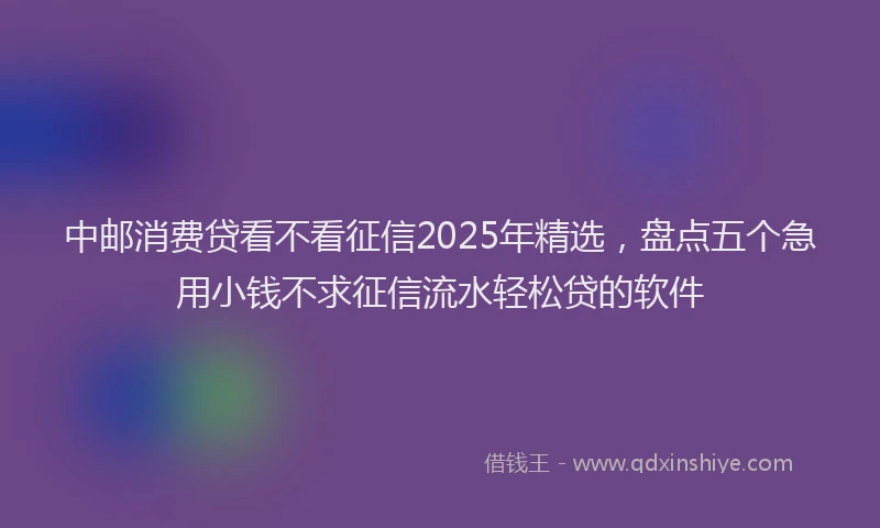 中邮消费贷看不看征信2025年精选，盘点五个急用小钱不求征信流水轻松贷的软件