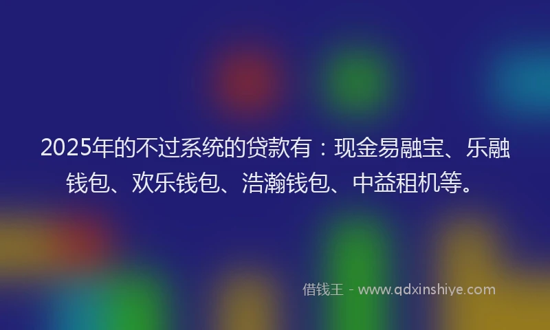 2025年的不过系统的贷款有：现金易融宝、乐融钱包、欢乐钱包、浩瀚钱包、中益租机等。