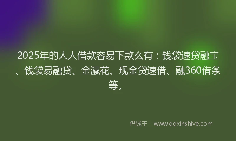 2025年的人人借款容易下款么有：钱袋速贷融宝、钱袋易融贷、金瀛花、现金贷速借、融360借条等。