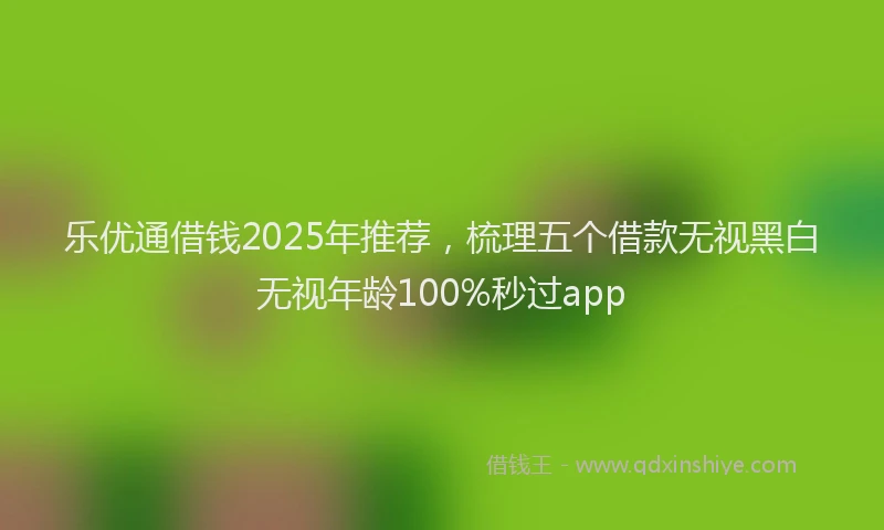乐优通借钱2025年推荐，梳理五个借款无视黑白无视年龄100%秒过app