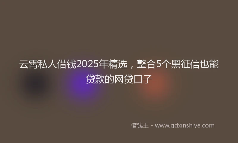 云霄私人借钱2025年精选，整合5个黑征信也能贷款的网贷口子