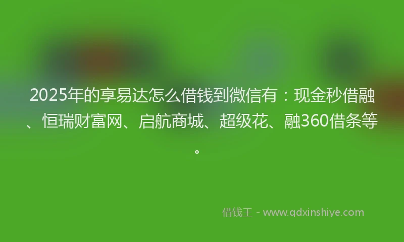 2025年的享易达怎么借钱到微信有：现金秒借融、恒瑞财富网、启航商城、超级花、融360借条等。