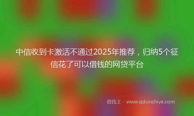 中信收到卡激活不通过2025年推荐，归纳5个征信花了可以借钱的网贷平台