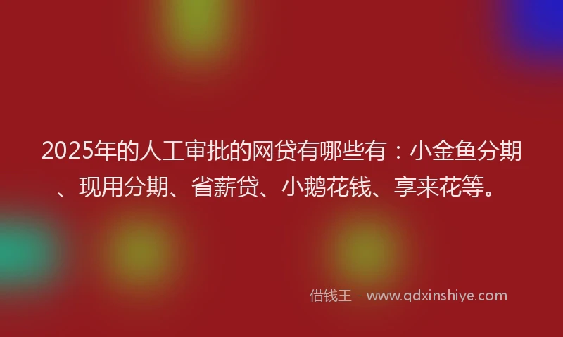 2025年的人工审批的网贷有哪些有：小金鱼分期、现用分期、省薪贷、小鹅花钱、享来花等。