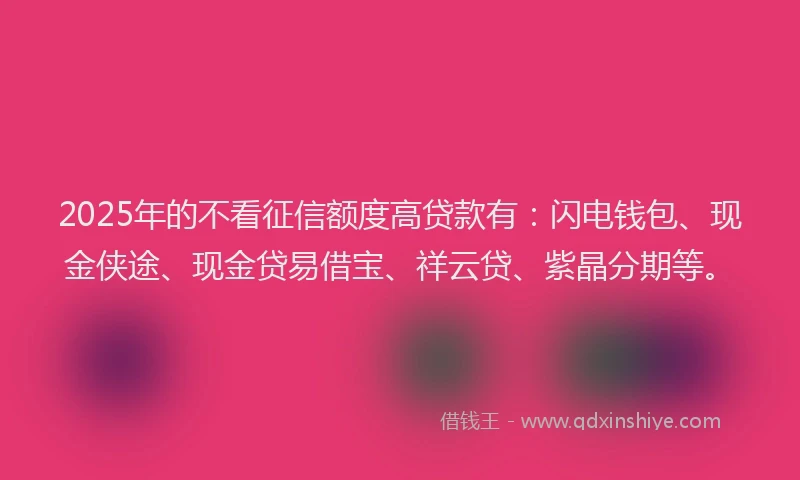 2025年的不看征信额度高贷款有：闪电钱包、现金侠途、现金贷易借宝、祥云贷、紫晶分期等。