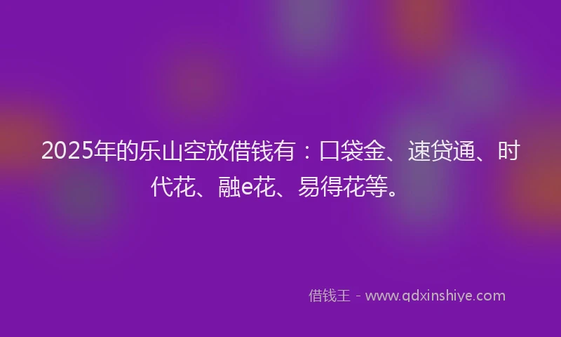 2025年的乐山空放借钱有：口袋金、速贷通、时代花、融e花、易得花等。