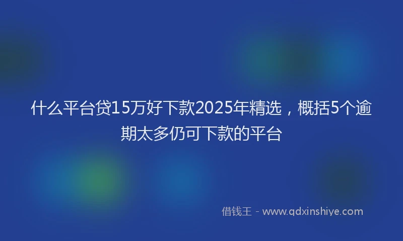 什么平台贷15万好下款2025年精选，概括5个逾期太多仍可下款的平台