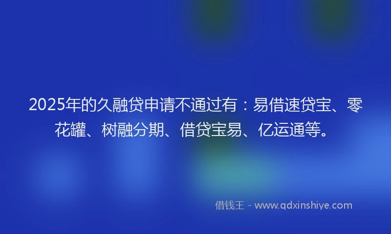 2025年的久融贷申请不通过有：易借速贷宝、零花罐、树融分期、借贷宝易、亿运通等。