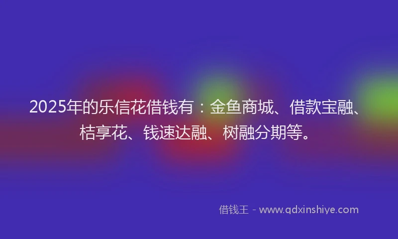 2025年的乐信花借钱有：金鱼商城、借款宝融、桔享花、钱速达融、树融分期等。