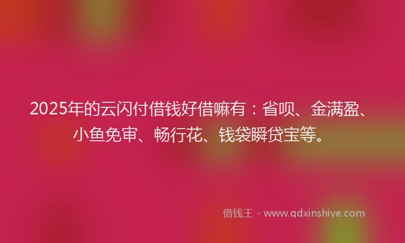 2025年的云闪付借钱好借嘛有：省呗、金满盈、小鱼免审、畅行花、钱袋瞬贷宝等。