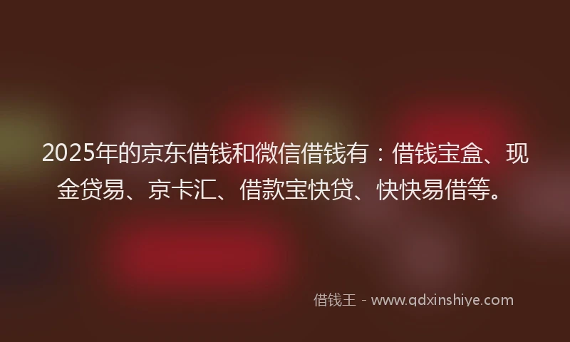 2025年的京东借钱和微信借钱有：借钱宝盒、现金贷易、京卡汇、借款宝快贷、快快易借等。