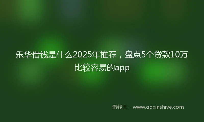 乐华借钱是什么2025年推荐，盘点5个贷款10万比较容易的app