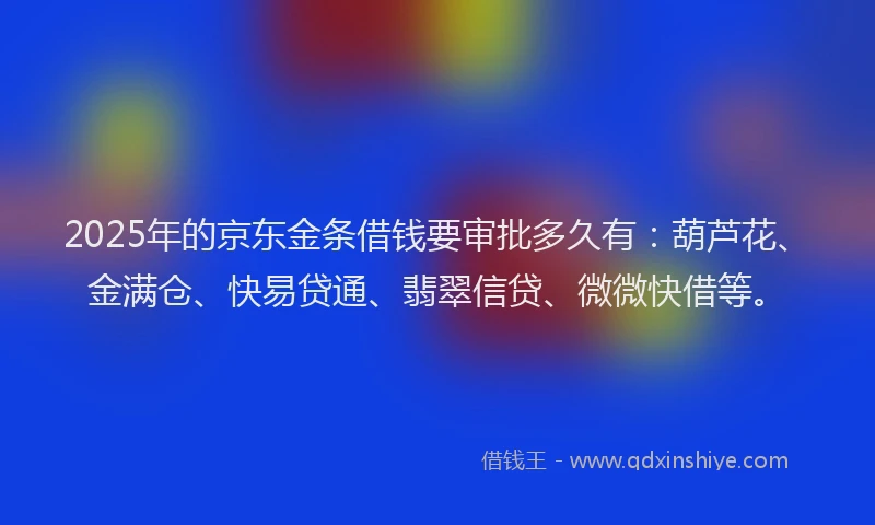 2025年的京东金条借钱要审批多久有：葫芦花、金满仓、快易贷通、翡翠信贷、微微快借等。