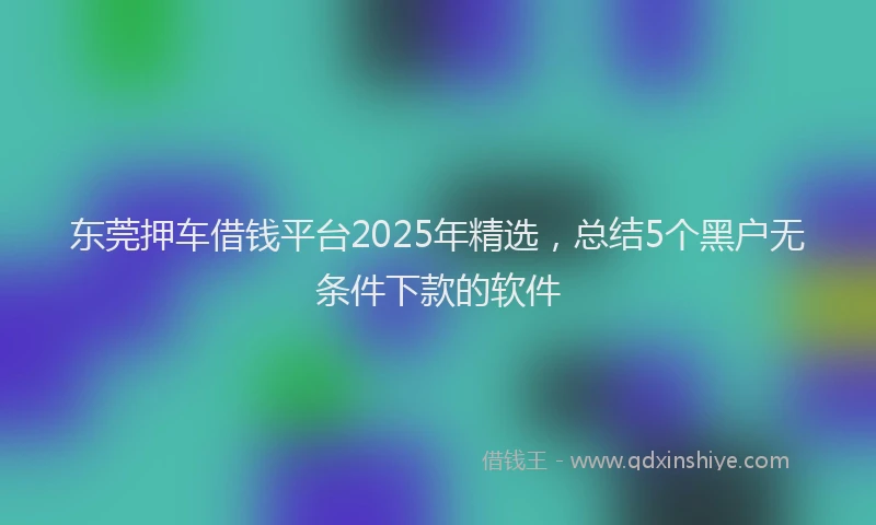 东莞押车借钱平台2025年精选，总结5个黑户无条件下款的软件