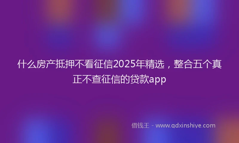 什么房产抵押不看征信2025年精选，整合五个真正不查征信的贷款app
