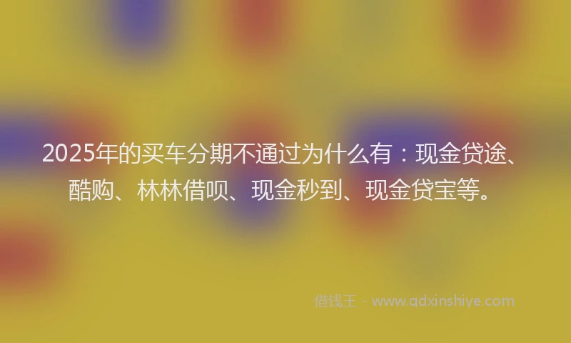 2025年的买车分期不通过为什么有：现金贷途、酷购、林林借呗、现金秒到、现金贷宝等。