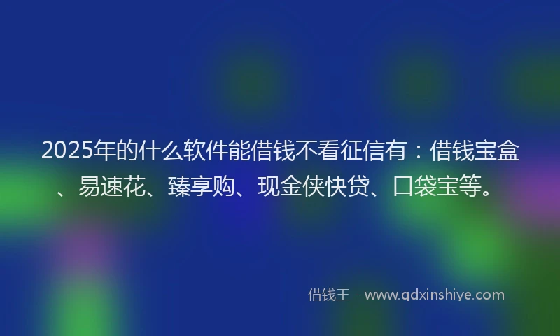 2025年的什么软件能借钱不看征信有：借钱宝盒、易速花、臻享购、现金侠快贷、口袋宝等。