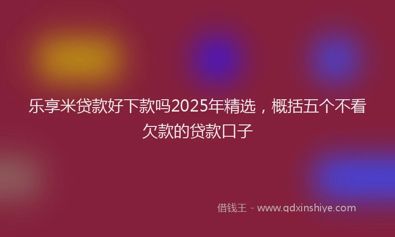 乐享米贷款好下款吗2025年精选，概括五个不看欠款的贷款口子