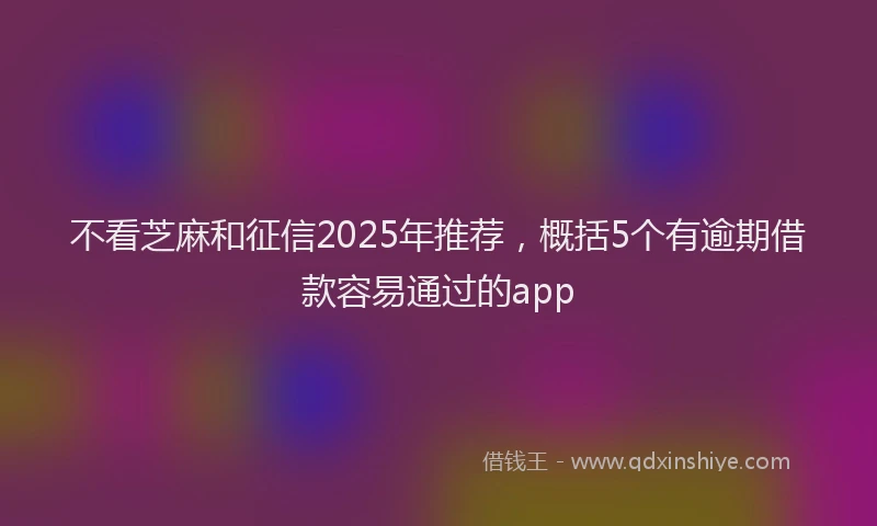 不看芝麻和征信2025年推荐，概括5个有逾期借款容易通过的app