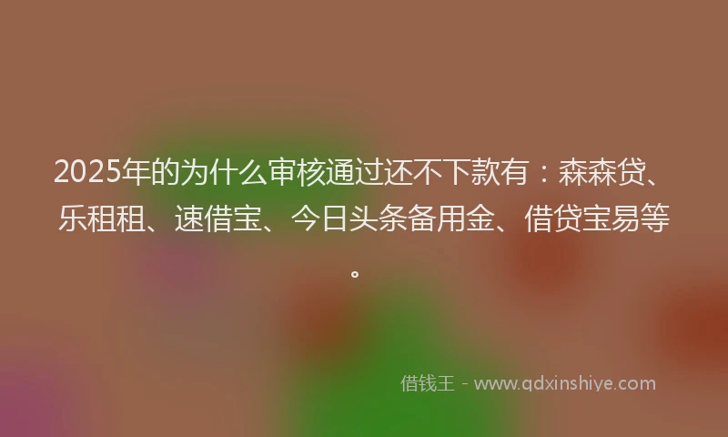 2025年的为什么审核通过还不下款有：森森贷、乐租租、速借宝、今日头条备用金、借贷宝易等。