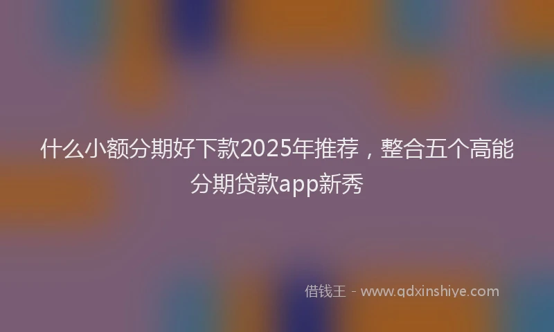 什么小额分期好下款2025年推荐，整合五个高能分期贷款app新秀