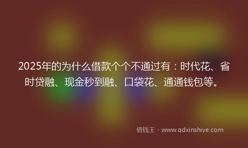 2025年的为什么借款个个不通过有：时代花、省时贷融、现金秒到融、口袋花、通通钱包等。