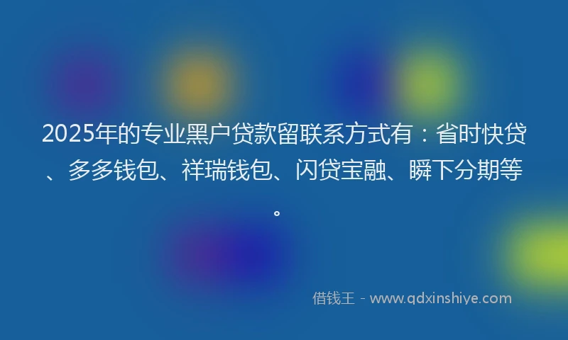 2025年的专业黑户贷款留联系方式有：省时快贷、多多钱包、祥瑞钱包、闪贷宝融、瞬下分期等。