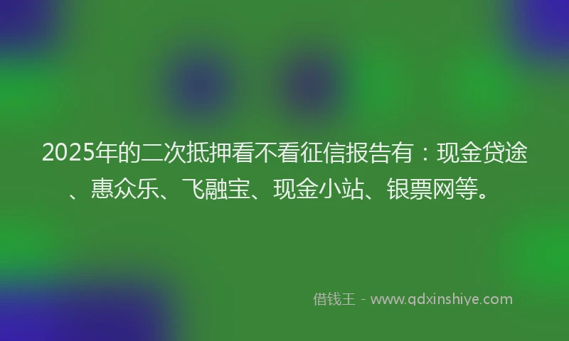 2025年的二次抵押看不看征信报告有：现金贷途、惠众乐、飞融宝、现金小站、银票网等。