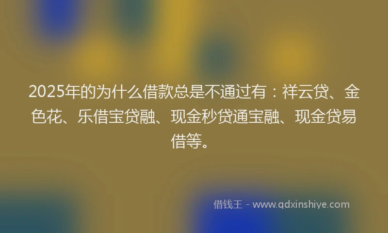 2025年的为什么借款总是不通过有：祥云贷、金色花、乐借宝贷融、现金秒贷通宝融、现金贷易借等。
