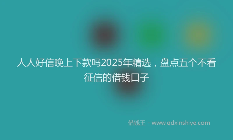 人人好信晚上下款吗2025年精选，盘点五个不看征信的借钱口子