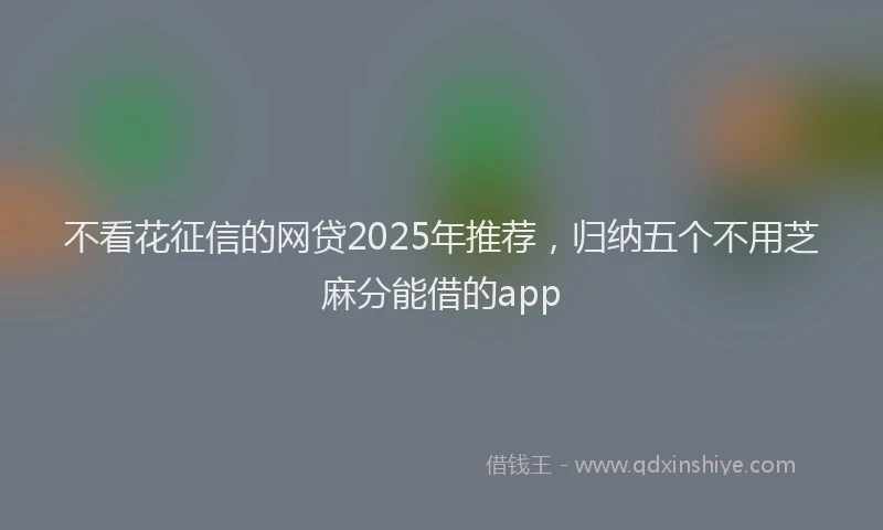 不看花征信的网贷2025年推荐，归纳五个不用芝麻分能借的app