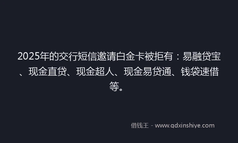 2025年的交行短信邀请白金卡被拒有：易融贷宝、现金直贷、现金超人、现金易贷通、钱袋速借等。