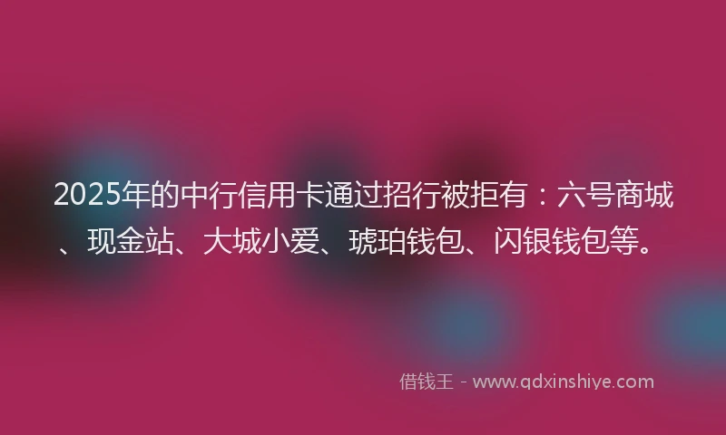 2025年的中行信用卡通过招行被拒有：六号商城、现金站、大城小爱、琥珀钱包、闪银钱包等。