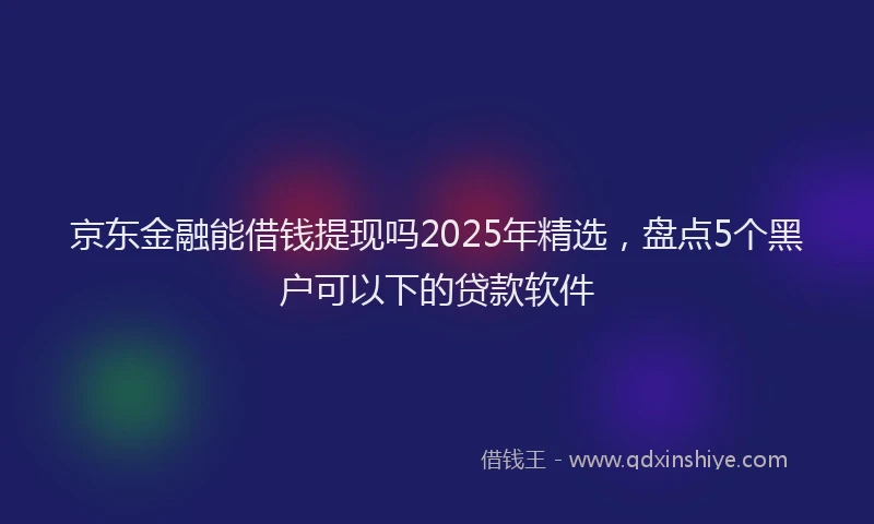 京东金融能借钱提现吗2025年精选，盘点5个黑户可以下的贷款软件