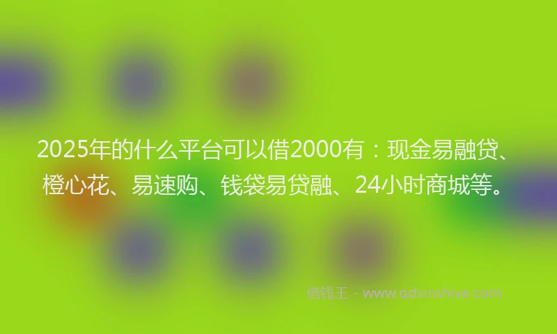 2025年的什么平台可以借2000有：现金易融贷、橙心花、易速购、钱袋易贷融、24小时商城等。