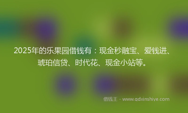 2025年的乐果园借钱有：现金秒融宝、爱钱进、琥珀信贷、时代花、现金小站等。