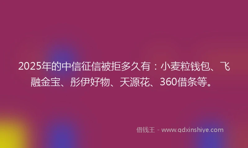 2025年的中信征信被拒多久有：小麦粒钱包、飞融金宝、彤伊好物、天源花、360借条等。