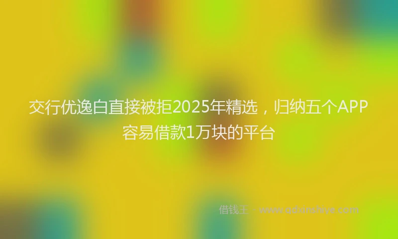 交行优逸白直接被拒2025年精选，归纳五个APP容易借款1万块的平台