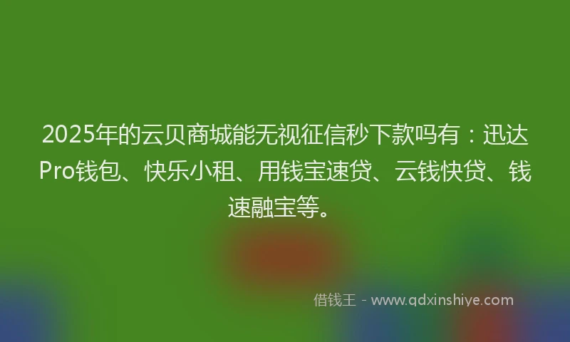 2025年的云贝商城能无视征信秒下款吗有：迅达Pro钱包、快乐小租、用钱宝速贷、云钱快贷、钱速融宝等。