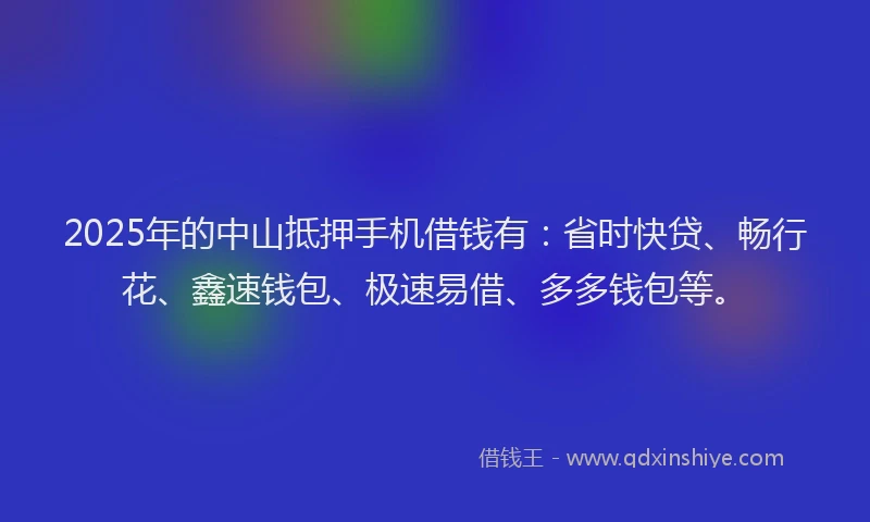 2025年的中山抵押手机借钱有：省时快贷、畅行花、鑫速钱包、极速易借、多多钱包等。